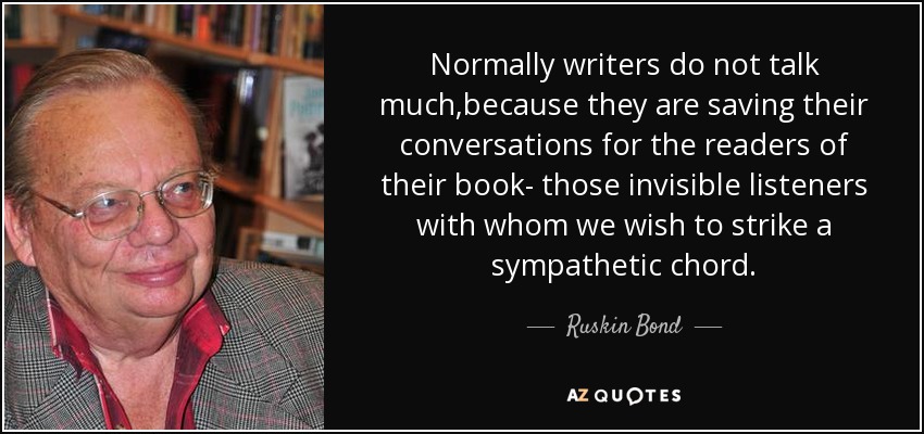 Normally writers do not talk much,because they are saving their conversations for the readers of their book- those invisible listeners with whom we wish to strike a sympathetic chord. - Ruskin Bond