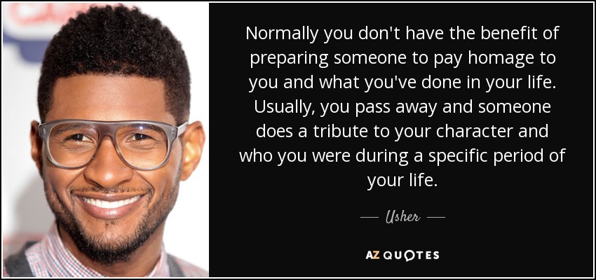 Normally you don't have the benefit of preparing someone to pay homage to you and what you've done in your life. Usually, you pass away and someone does a tribute to your character and who you were during a specific period of your life. - Usher