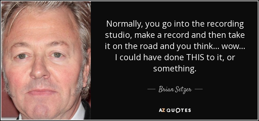 Normally, you go into the recording studio, make a record and then take it on the road and you think... wow... I could have done THIS to it, or something. - Brian Setzer