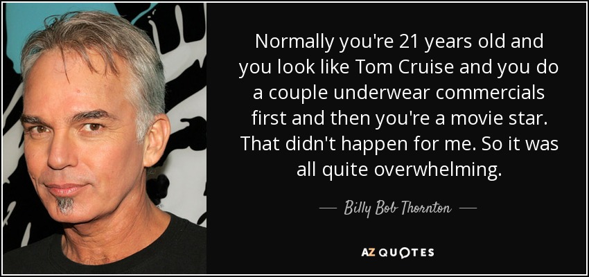 Normally you're 21 years old and you look like Tom Cruise and you do a couple underwear commercials first and then you're a movie star. That didn't happen for me. So it was all quite overwhelming. - Billy Bob Thornton