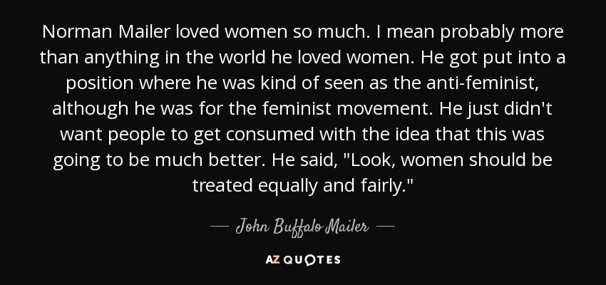 Norman Mailer loved women so much. I mean probably more than anything in the world he loved women. He got put into a position where he was kind of seen as the anti-feminist, although he was for the feminist movement. He just didn't want people to get consumed with the idea that this was going to be much better. He said, 