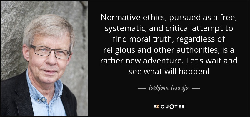 Normative ethics, pursued as a free, systematic, and critical attempt to find moral truth, regardless of religious and other authorities, is a rather new adventure. Let's wait and see what will happen! - Torbjorn Tannsjo