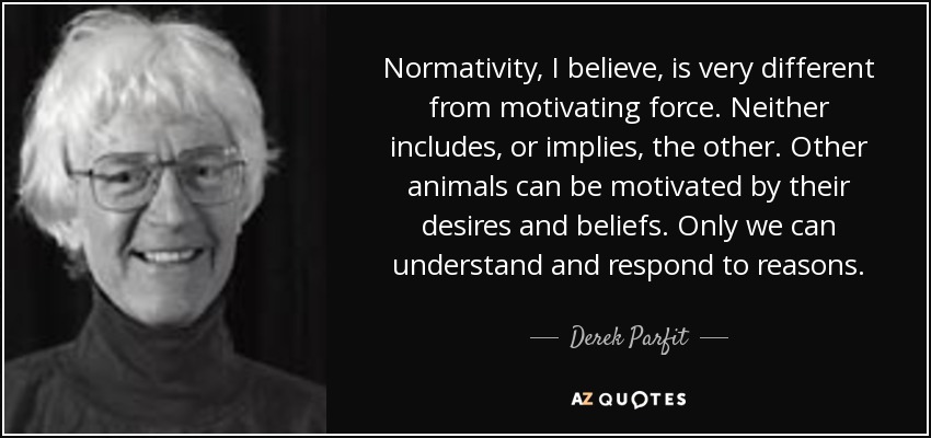 Normativity, I believe, is very different from motivating force. Neither includes, or implies, the other. Other animals can be motivated by their desires and beliefs. Only we can understand and respond to reasons. - Derek Parfit