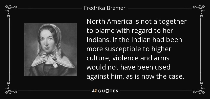 North America is not altogether to blame with regard to her Indians. If the Indian had been more susceptible to higher culture, violence and arms would not have been used against him, as is now the case. - Fredrika Bremer