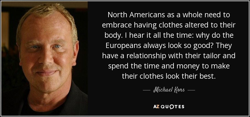 North Americans as a whole need to embrace having clothes altered to their body. I hear it all the time: why do the Europeans always look so good? They have a relationship with their tailor and spend the time and money to make their clothes look their best. - Michael Kors