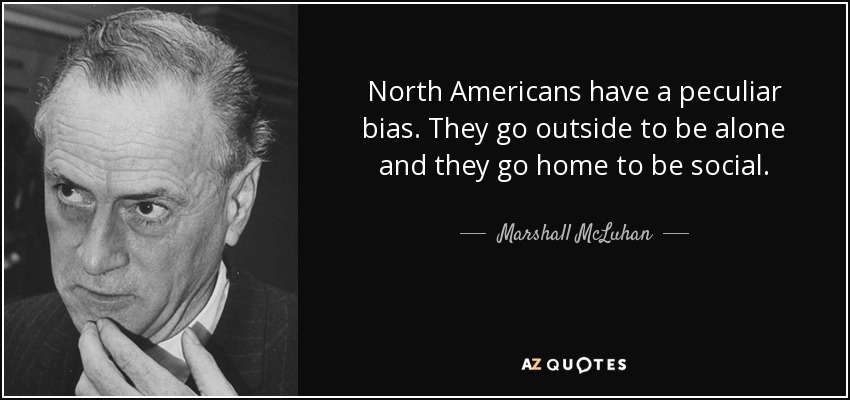 North Americans have a peculiar bias. They go outside to be alone and they go home to be social. - Marshall McLuhan