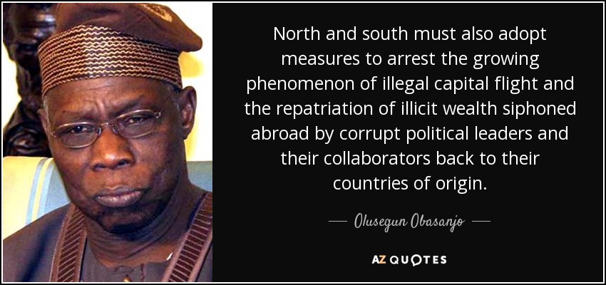 North and south must also adopt measures to arrest the growing phenomenon of illegal capital flight and the repatriation of illicit wealth siphoned abroad by corrupt political leaders and their collaborators back to their countries of origin. - Olusegun Obasanjo