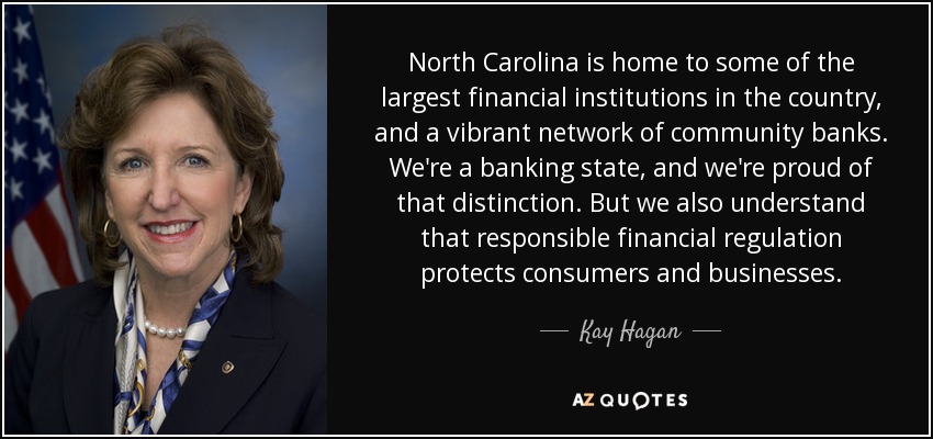 North Carolina is home to some of the largest financial institutions in the country, and a vibrant network of community banks. We're a banking state, and we're proud of that distinction. But we also understand that responsible financial regulation protects consumers and businesses. - Kay Hagan
