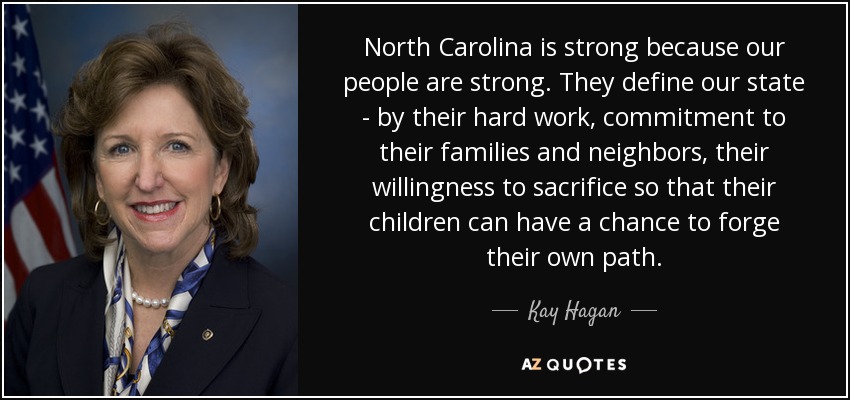 North Carolina is strong because our people are strong. They define our state - by their hard work, commitment to their families and neighbors, their willingness to sacrifice so that their children can have a chance to forge their own path. - Kay Hagan