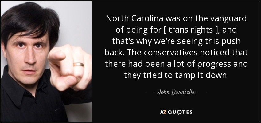 North Carolina was on the vanguard of being for [ trans rights ], and that's why we're seeing this push back. The conservatives noticed that there had been a lot of progress and they tried to tamp it down. - John Darnielle