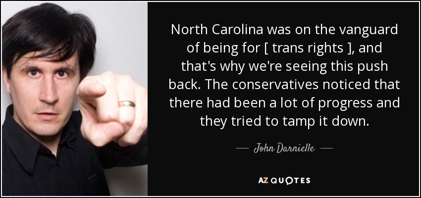 North Carolina was on the vanguard of being for [ trans rights ], and that's why we're seeing this push back. The conservatives noticed that there had been a lot of progress and they tried to tamp it down. - John Darnielle