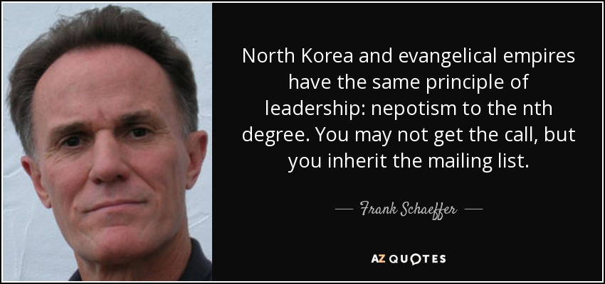 North Korea and evangelical empires have the same principle of leadership: nepotism to the nth degree. You may not get the call, but you inherit the mailing list. - Frank Schaeffer