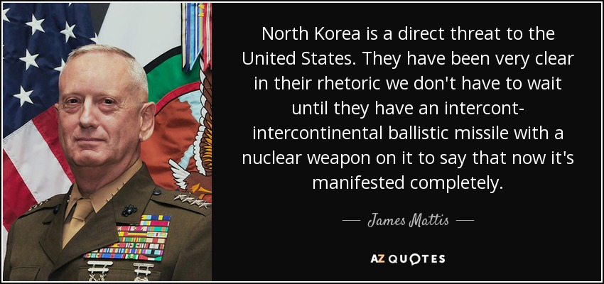 North Korea is a direct threat to the United States. They have been very clear in their rhetoric we don't have to wait until they have an intercont- intercontinental ballistic missile with a nuclear weapon on it to say that now it's manifested completely. - James Mattis