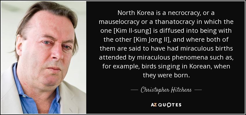 North Korea is a necrocracy, or a mauselocracy or a thanatocracy in which the one [Kim Il-sung] is diffused into being with the other [Kim Jong Il], and where both of them are said to have had miraculous births attended by miraculous phenomena such as, for example, birds singing in Korean, when they were born. - Christopher Hitchens