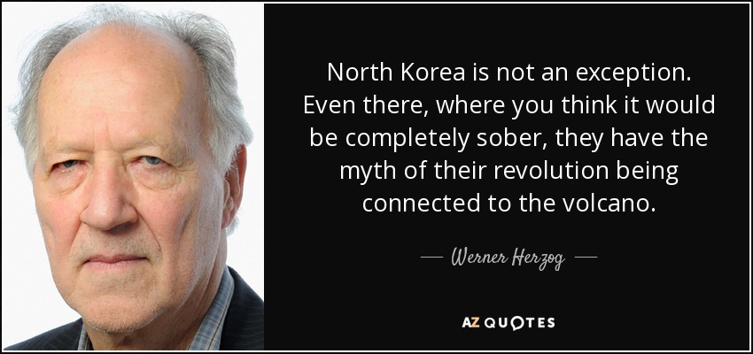 North Korea is not an exception. Even there, where you think it would be completely sober, they have the myth of their revolution being connected to the volcano. - Werner Herzog