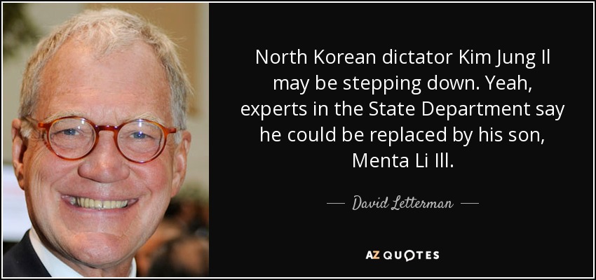 North Korean dictator Kim Jung Il may be stepping down. Yeah, experts in the State Department say he could be replaced by his son, Menta Li Ill. - David Letterman