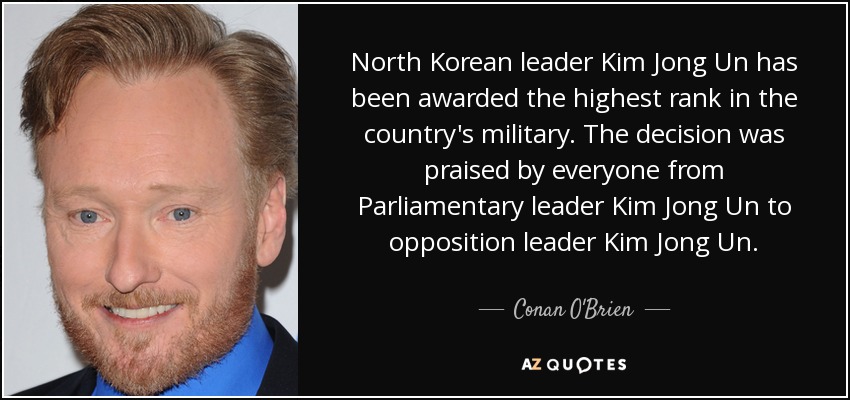 North Korean leader Kim Jong Un has been awarded the highest rank in the country's military. The decision was praised by everyone from Parliamentary leader Kim Jong Un to opposition leader Kim Jong Un. - Conan O'Brien