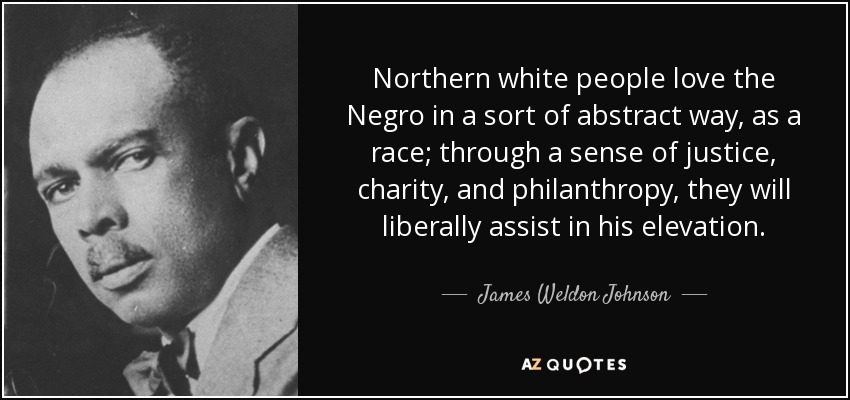 Northern white people love the Negro in a sort of abstract way, as a race; through a sense of justice, charity, and philanthropy, they will liberally assist in his elevation. - James Weldon Johnson