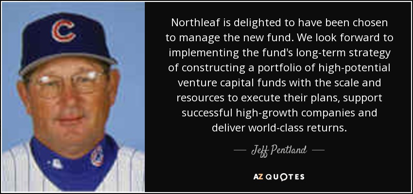 Northleaf is delighted to have been chosen to manage the new fund. We look forward to implementing the fund's long-term strategy of constructing a portfolio of high-potential venture capital funds with the scale and resources to execute their plans, support successful high-growth companies and deliver world-class returns. - Jeff Pentland