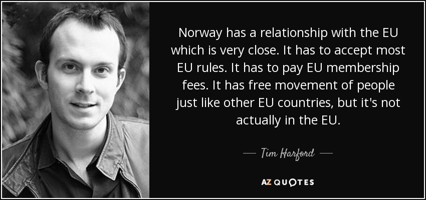 Norway has a relationship with the EU which is very close. It has to accept most EU rules. It has to pay EU membership fees. It has free movement of people just like other EU countries, but it's not actually in the EU. - Tim Harford