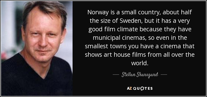 Norway is a small country, about half the size of Sweden, but it has a very good film climate because they have municipal cinemas, so even in the smallest towns you have a cinema that shows art house films from all over the world. - Stellan Skarsgard