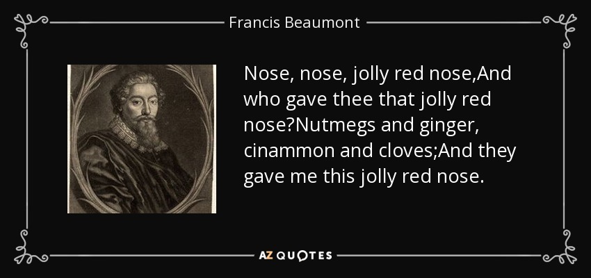 Nose, nose, jolly red nose,And who gave thee that jolly red nose?Nutmegs and ginger, cinammon and cloves;And they gave me this jolly red nose. - Francis Beaumont
