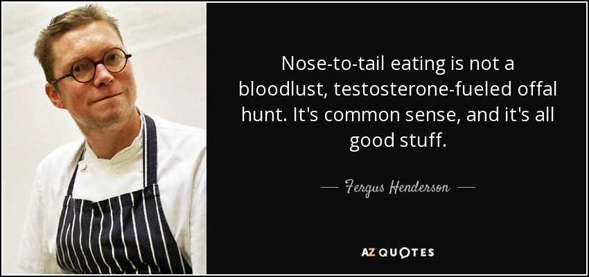 Nose-to-tail eating is not a bloodlust, testosterone-fueled offal hunt. It's common sense, and it's all good stuff. - Fergus Henderson