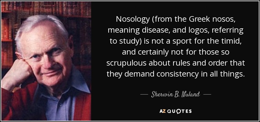 Nosology (from the Greek nosos, meaning disease, and logos, referring to study) is not a sport for the timid, and certainly not for those so scrupulous about rules and order that they demand consistency in all things. - Sherwin B. Nuland
