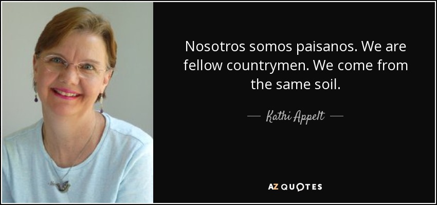Nosotros somos paisanos. We are fellow countrymen. We come from the same soil. - Kathi Appelt
