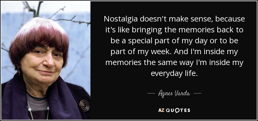 Nostalgia doesn't make sense, because it's like bringing the memories back to be a special part of my day or to be part of my week. And I'm inside my memories the same way I'm inside my everyday life. - Agnes Varda