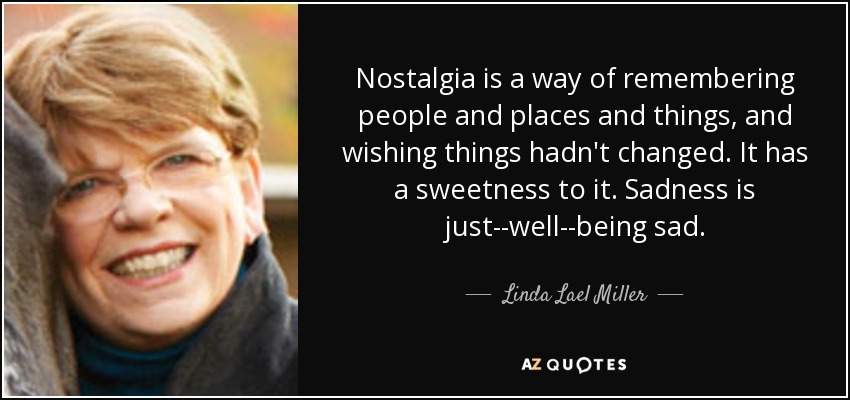 Nostalgia is a way of remembering people and places and things, and wishing things hadn't changed. It has a sweetness to it. Sadness is just--well--being sad. - Linda Lael Miller