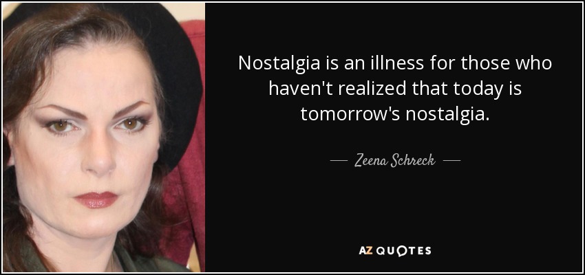 Nostalgia is an illness for those who haven't realized that today is tomorrow's nostalgia. - Zeena Schreck