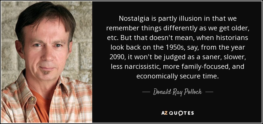 Nostalgia is partly illusion in that we remember things differently as we get older, etc. But that doesn't mean, when historians look back on the 1950s, say, from the year 2090, it won't be judged as a saner, slower, less narcissistic, more family-focused, and economically secure time. - Donald Ray Pollock