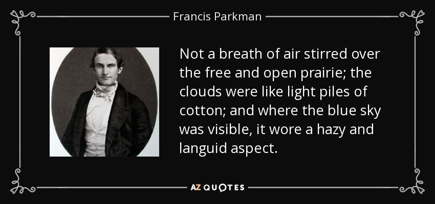 Not a breath of air stirred over the free and open prairie; the clouds were like light piles of cotton; and where the blue sky was visible, it wore a hazy and languid aspect. - Francis Parkman