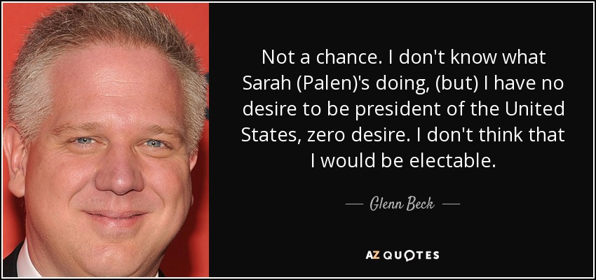 Not a chance. I don't know what Sarah (Palen)'s doing, (but) I have no desire to be president of the United States, zero desire. I don't think that I would be electable. - Glenn Beck