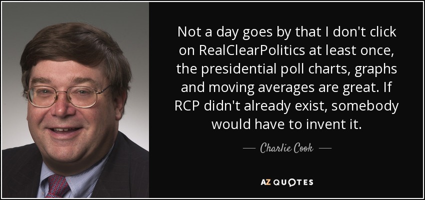 Not a day goes by that I don't click on RealClearPolitics at least once, the presidential poll charts, graphs and moving averages are great. If RCP didn't already exist, somebody would have to invent it. - Charlie Cook