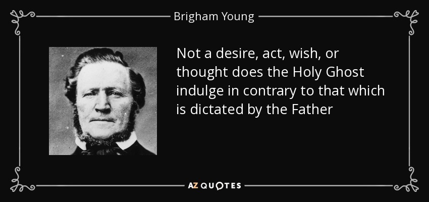 Not a desire, act, wish, or thought does the Holy Ghost indulge in contrary to that which is dictated by the Father - Brigham Young