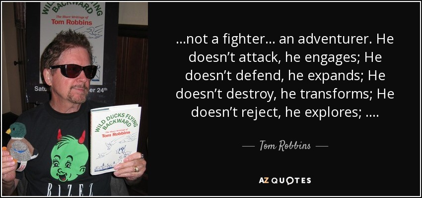 …not a fighter… an adventurer. He doesn’t attack, he engages; He doesn’t defend, he expands; He doesn’t destroy, he transforms; He doesn’t reject, he explores; …. - Tom Robbins