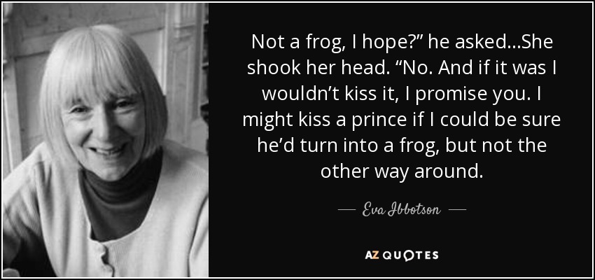 Not a frog, I hope?” he asked…She shook her head. “No. And if it was I wouldn’t kiss it, I promise you. I might kiss a prince if I could be sure he’d turn into a frog, but not the other way around. - Eva Ibbotson