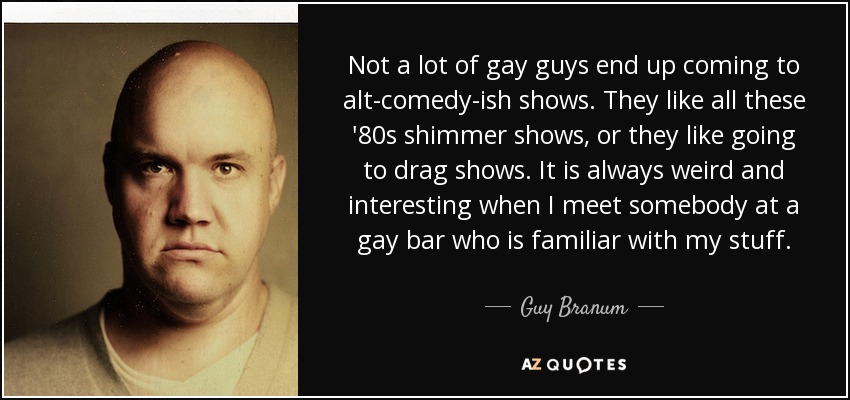 Not a lot of gay guys end up coming to alt-comedy-ish shows. They like all these '80s shimmer shows, or they like going to drag shows. It is always weird and interesting when I meet somebody at a gay bar who is familiar with my stuff. - Guy Branum
