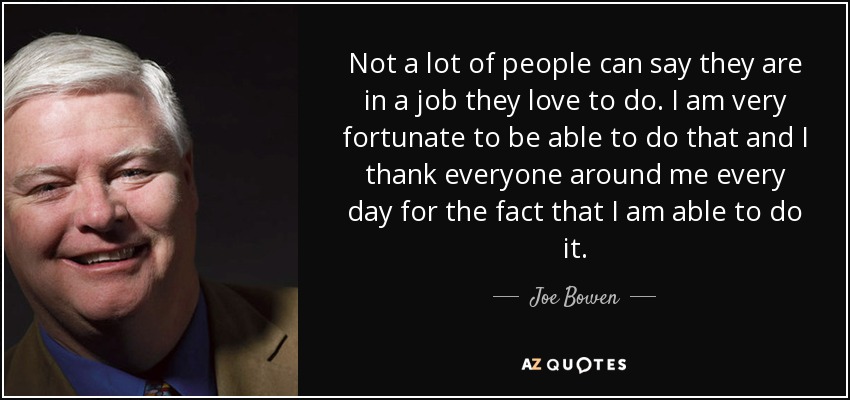 Not a lot of people can say they are in a job they love to do. I am very fortunate to be able to do that and I thank everyone around me every day for the fact that I am able to do it. - Joe Bowen