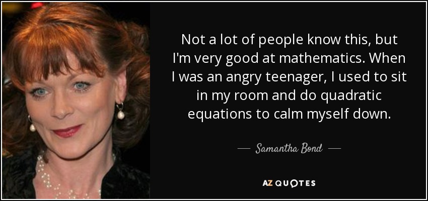 Not a lot of people know this, but I'm very good at mathematics. When I was an angry teenager, I used to sit in my room and do quadratic equations to calm myself down. - Samantha Bond
