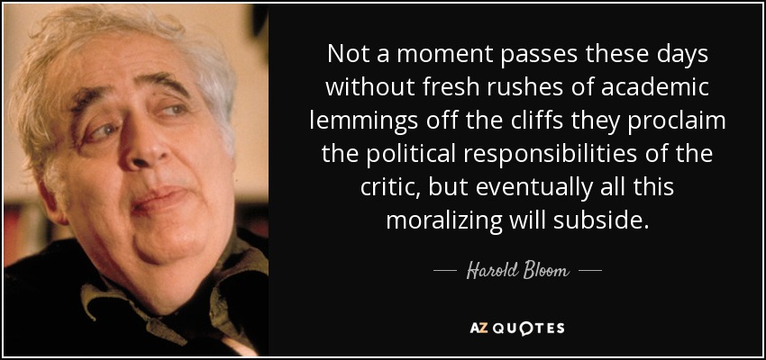 Not a moment passes these days without fresh rushes of academic lemmings off the cliffs they proclaim the political responsibilities of the critic, but eventually all this moralizing will subside. - Harold Bloom