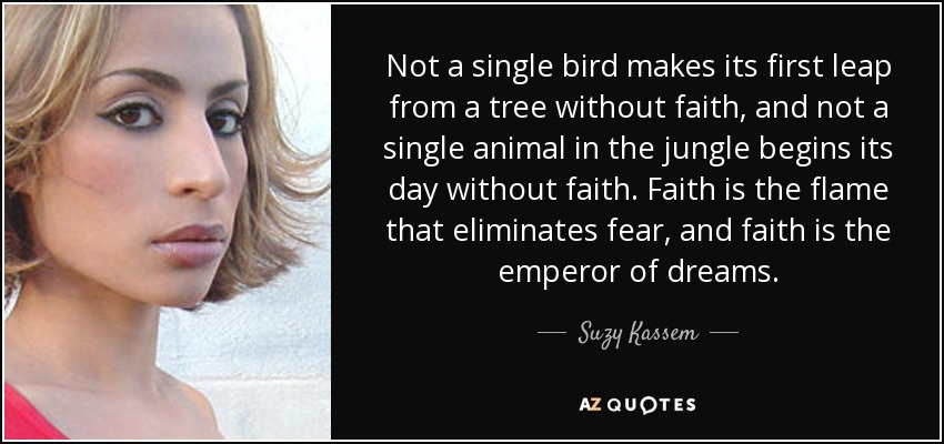 Not a single bird makes its first leap from a tree without faith, and not a single animal in the jungle begins its day without faith. Faith is the flame that eliminates fear, and faith is the emperor of dreams. - Suzy Kassem
