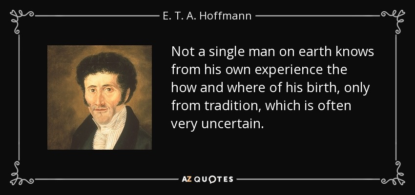 Not a single man on earth knows from his own experience the how and where of his birth, only from tradition, which is often very uncertain. - E. T. A. Hoffmann