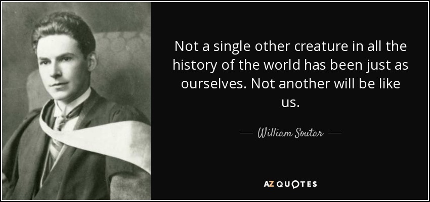 Not a single other creature in all the history of the world has been just as ourselves. Not another will be like us. - William Soutar