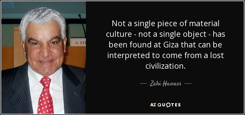 Not a single piece of material culture - not a single object - has been found at Giza that can be interpreted to come from a lost civilization. - Zahi Hawass