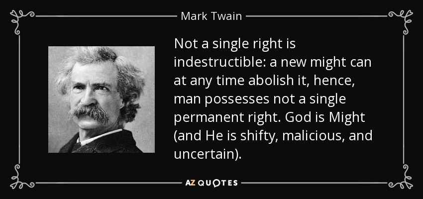 Not a single right is indestructible: a new might can at any time abolish it, hence, man possesses not a single permanent right. God is Might (and He is shifty, malicious, and uncertain). - Mark Twain