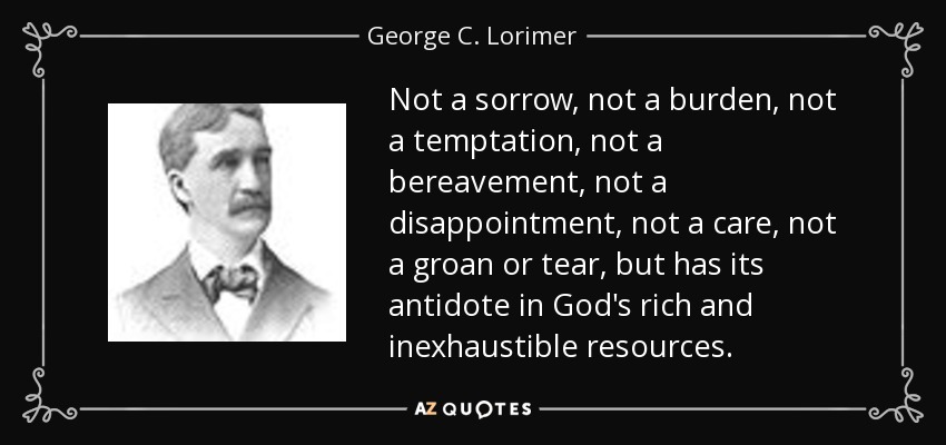 Not a sorrow, not a burden, not a temptation, not a bereavement, not a disappointment, not a care, not a groan or tear, but has its antidote in God's rich and inexhaustible resources. - George C. Lorimer