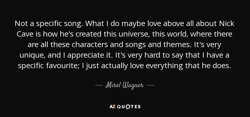 Not a specific song. What I do maybe love above all about Nick Cave is how he's created this universe, this world, where there are all these characters and songs and themes. It's very unique, and I appreciate it. It's very hard to say that I have a specific favourite; I just actually love everything that he does. - Mirel Wagner